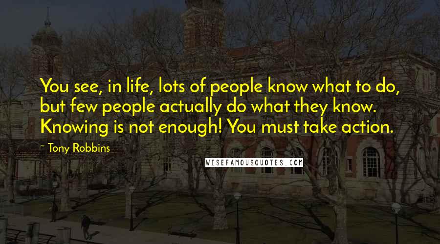 Tony Robbins Quotes: You see, in life, lots of people know what to do, but few people actually do what they know. Knowing is not enough! You must take action.