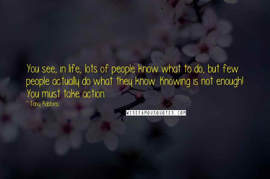 Tony Robbins Quotes: You see, in life, lots of people know what to do, but few people actually do what they know. Knowing is not enough! You must take action.