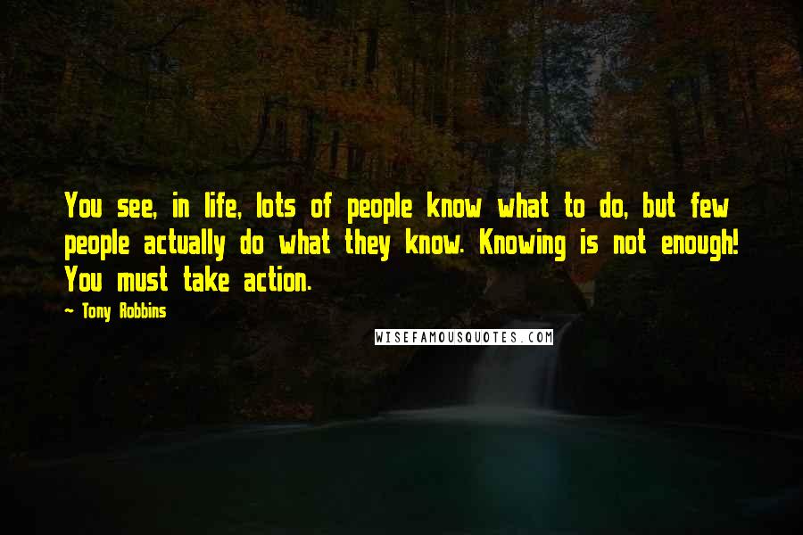 Tony Robbins Quotes: You see, in life, lots of people know what to do, but few people actually do what they know. Knowing is not enough! You must take action.