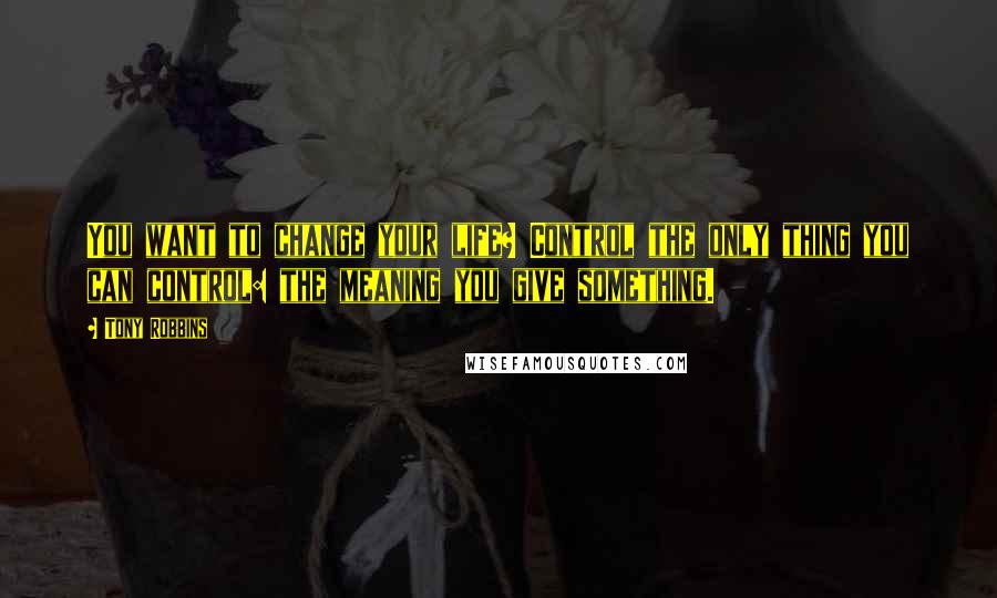 Tony Robbins Quotes: You want to change your life? Control the only thing you can control: the meaning you give something.