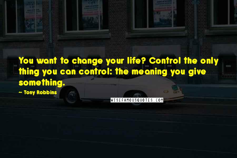 Tony Robbins Quotes: You want to change your life? Control the only thing you can control: the meaning you give something.