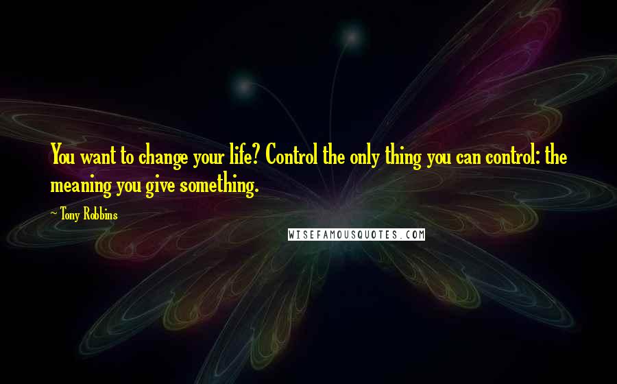 Tony Robbins Quotes: You want to change your life? Control the only thing you can control: the meaning you give something.