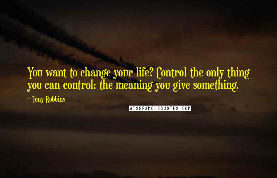 Tony Robbins Quotes: You want to change your life? Control the only thing you can control: the meaning you give something.