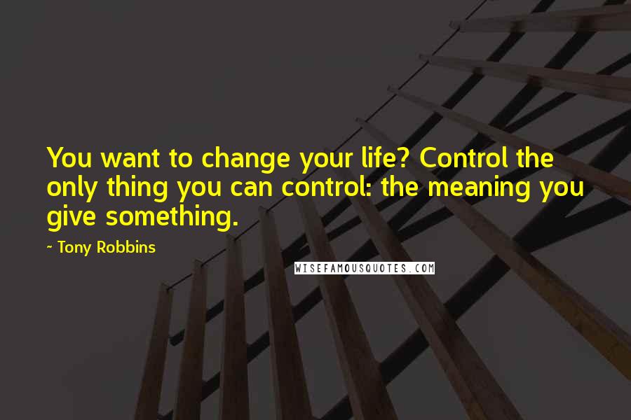 Tony Robbins Quotes: You want to change your life? Control the only thing you can control: the meaning you give something.