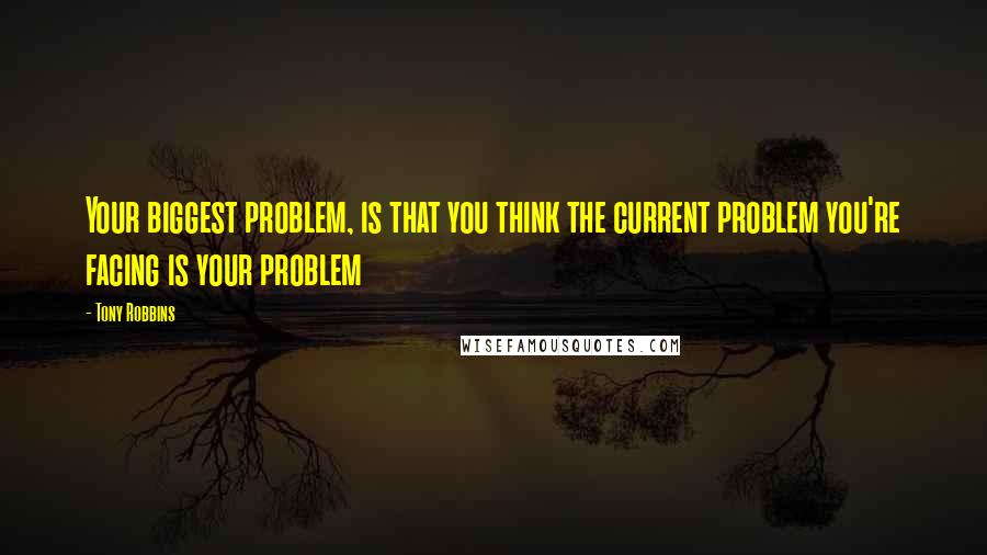 Tony Robbins Quotes: Your biggest problem, is that you think the current problem you're facing is your problem