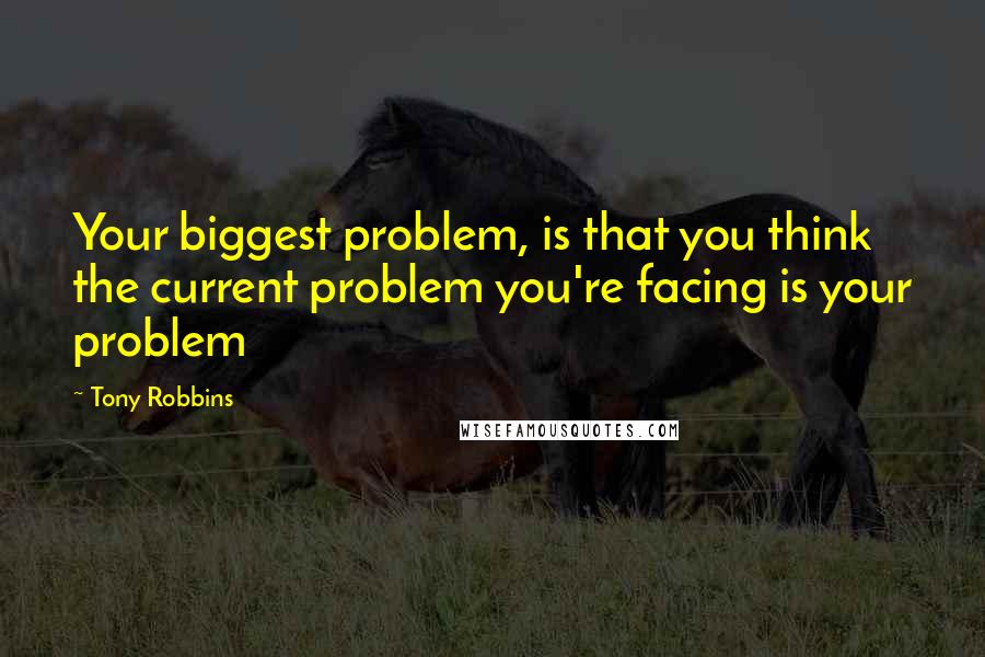 Tony Robbins Quotes: Your biggest problem, is that you think the current problem you're facing is your problem