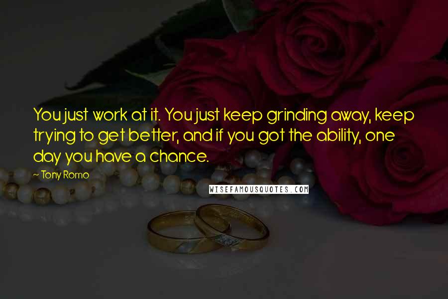 Tony Romo Quotes: You just work at it. You just keep grinding away, keep trying to get better, and if you got the ability, one day you have a chance.