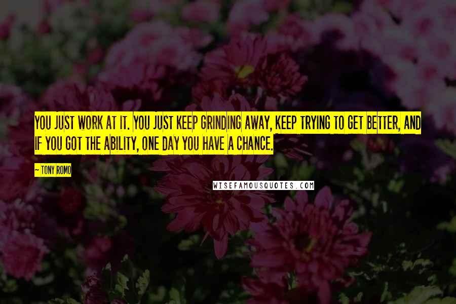 Tony Romo Quotes: You just work at it. You just keep grinding away, keep trying to get better, and if you got the ability, one day you have a chance.