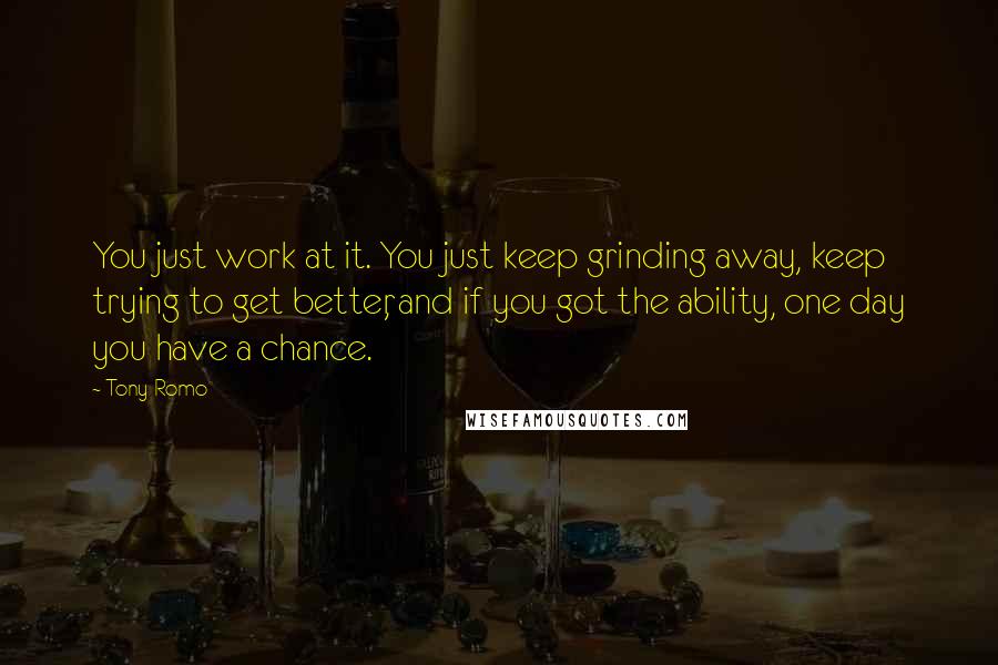 Tony Romo Quotes: You just work at it. You just keep grinding away, keep trying to get better, and if you got the ability, one day you have a chance.