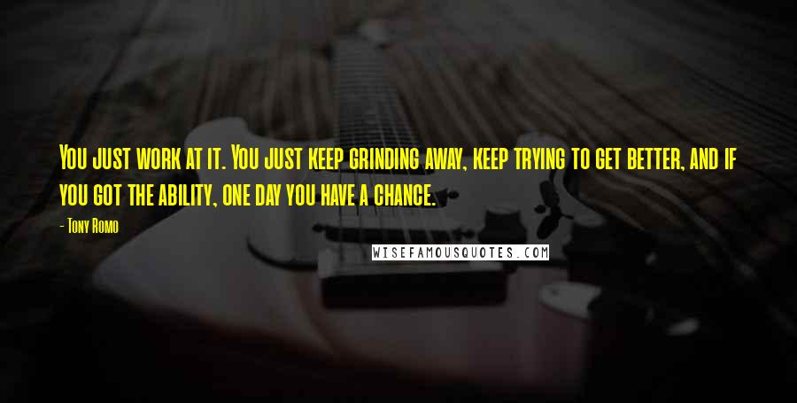 Tony Romo Quotes: You just work at it. You just keep grinding away, keep trying to get better, and if you got the ability, one day you have a chance.