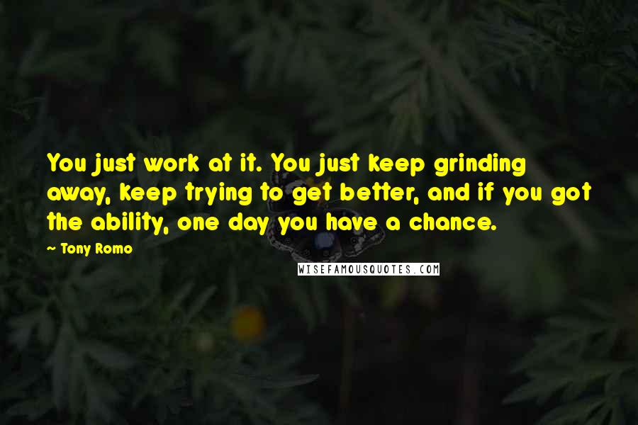 Tony Romo Quotes: You just work at it. You just keep grinding away, keep trying to get better, and if you got the ability, one day you have a chance.