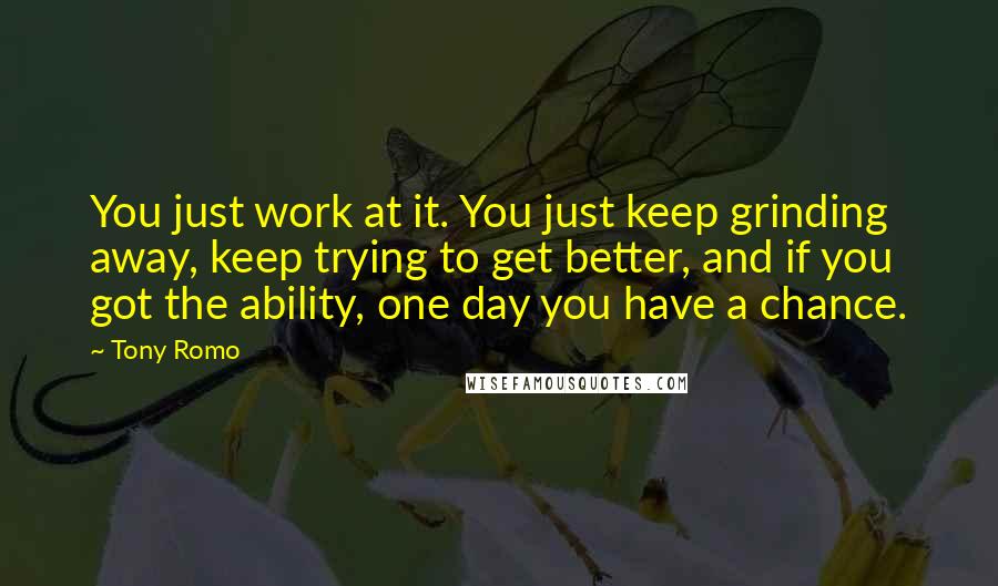 Tony Romo Quotes: You just work at it. You just keep grinding away, keep trying to get better, and if you got the ability, one day you have a chance.