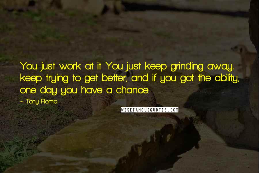 Tony Romo Quotes: You just work at it. You just keep grinding away, keep trying to get better, and if you got the ability, one day you have a chance.