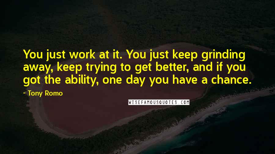 Tony Romo Quotes: You just work at it. You just keep grinding away, keep trying to get better, and if you got the ability, one day you have a chance.