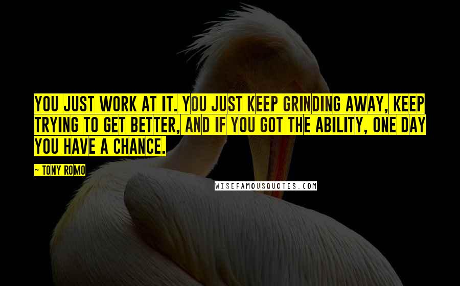 Tony Romo Quotes: You just work at it. You just keep grinding away, keep trying to get better, and if you got the ability, one day you have a chance.