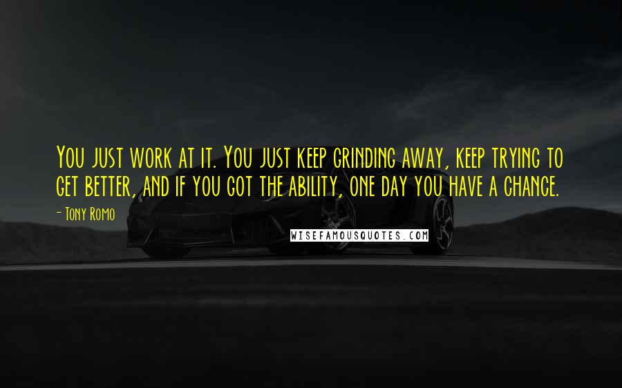 Tony Romo Quotes: You just work at it. You just keep grinding away, keep trying to get better, and if you got the ability, one day you have a chance.