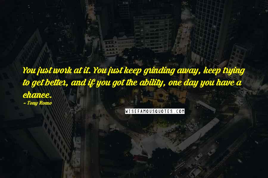 Tony Romo Quotes: You just work at it. You just keep grinding away, keep trying to get better, and if you got the ability, one day you have a chance.