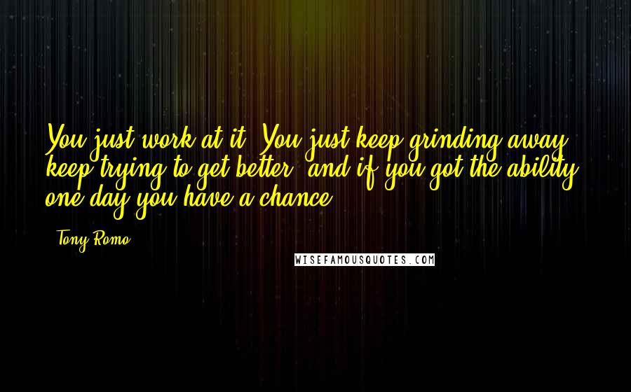 Tony Romo Quotes: You just work at it. You just keep grinding away, keep trying to get better, and if you got the ability, one day you have a chance.