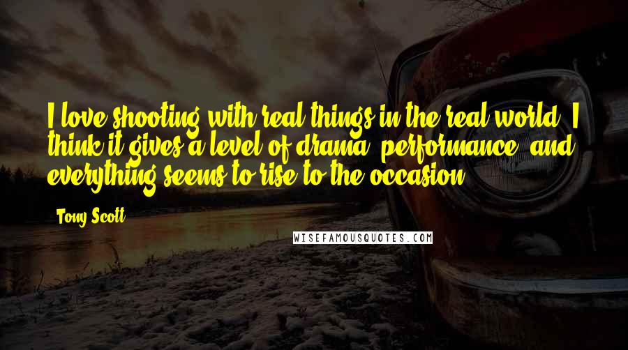 Tony Scott Quotes: I love shooting with real things in the real world. I think it gives a level of drama, performance, and everything seems to rise to the occasion.