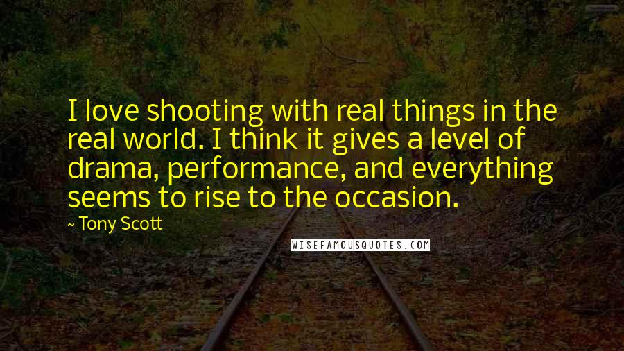 Tony Scott Quotes: I love shooting with real things in the real world. I think it gives a level of drama, performance, and everything seems to rise to the occasion.