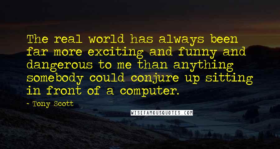 Tony Scott Quotes: The real world has always been far more exciting and funny and dangerous to me than anything somebody could conjure up sitting in front of a computer.