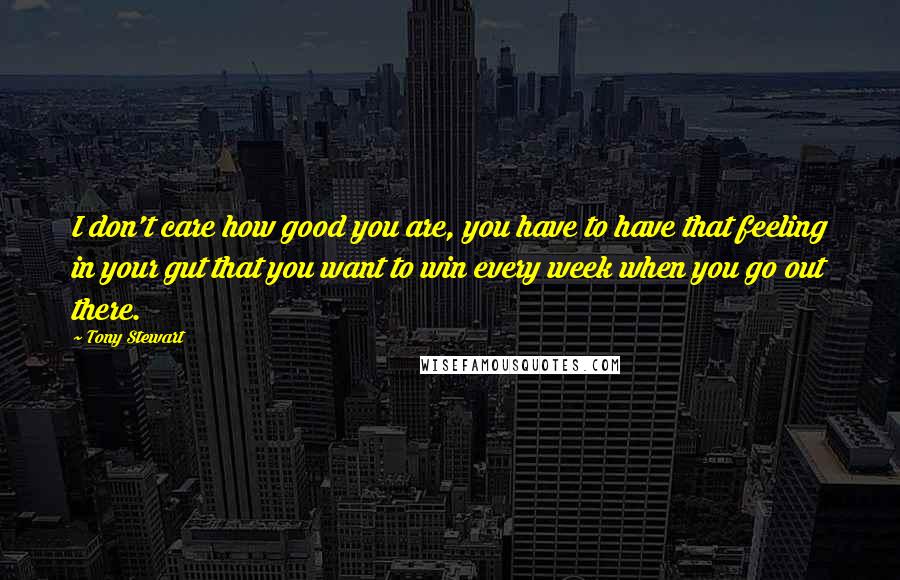 Tony Stewart Quotes: I don't care how good you are, you have to have that feeling in your gut that you want to win every week when you go out there.