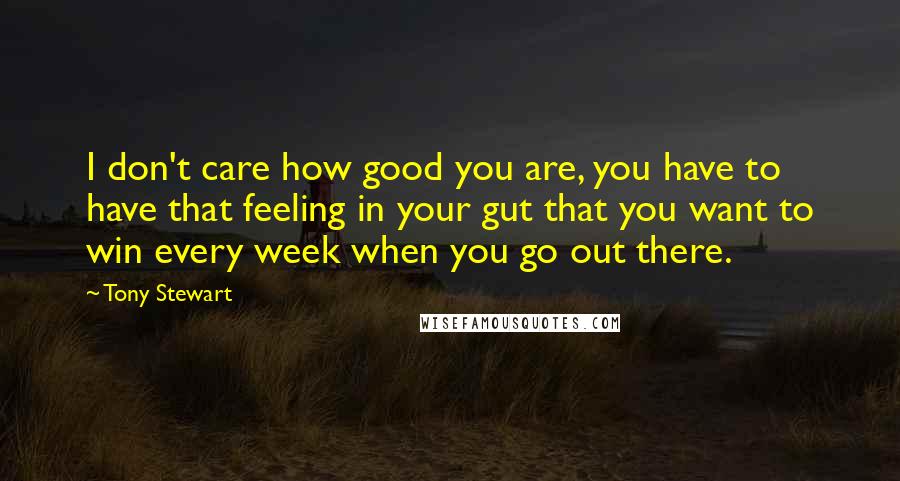 Tony Stewart Quotes: I don't care how good you are, you have to have that feeling in your gut that you want to win every week when you go out there.