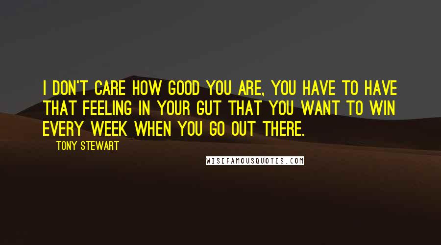 Tony Stewart Quotes: I don't care how good you are, you have to have that feeling in your gut that you want to win every week when you go out there.