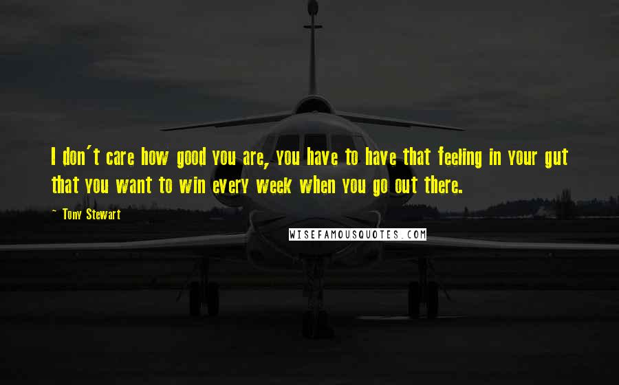 Tony Stewart Quotes: I don't care how good you are, you have to have that feeling in your gut that you want to win every week when you go out there.