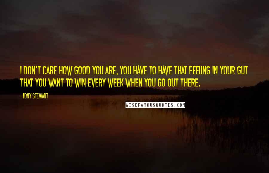 Tony Stewart Quotes: I don't care how good you are, you have to have that feeling in your gut that you want to win every week when you go out there.