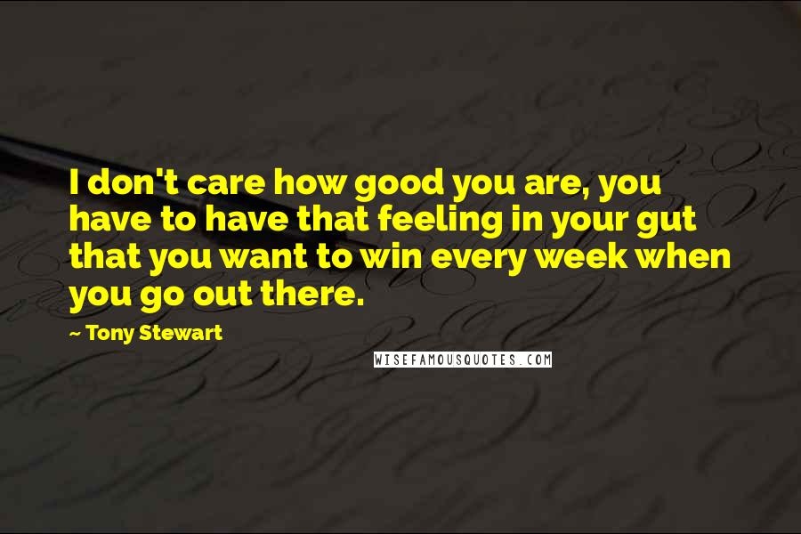 Tony Stewart Quotes: I don't care how good you are, you have to have that feeling in your gut that you want to win every week when you go out there.