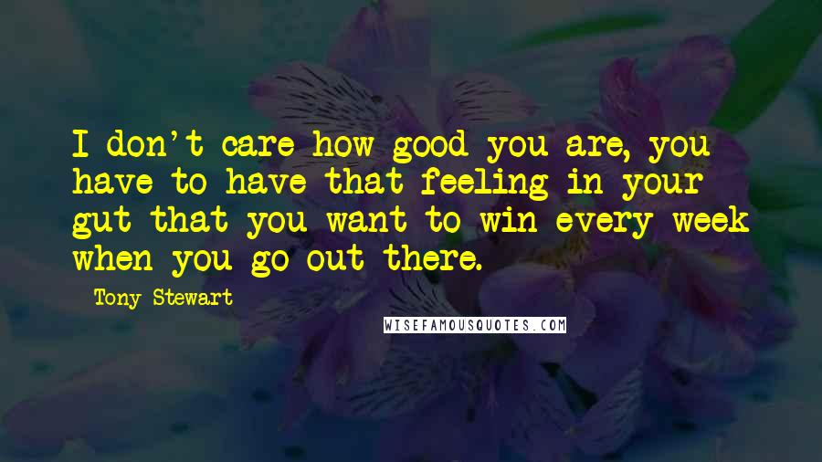 Tony Stewart Quotes: I don't care how good you are, you have to have that feeling in your gut that you want to win every week when you go out there.