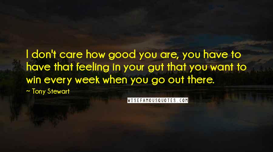 Tony Stewart Quotes: I don't care how good you are, you have to have that feeling in your gut that you want to win every week when you go out there.