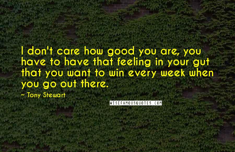 Tony Stewart Quotes: I don't care how good you are, you have to have that feeling in your gut that you want to win every week when you go out there.