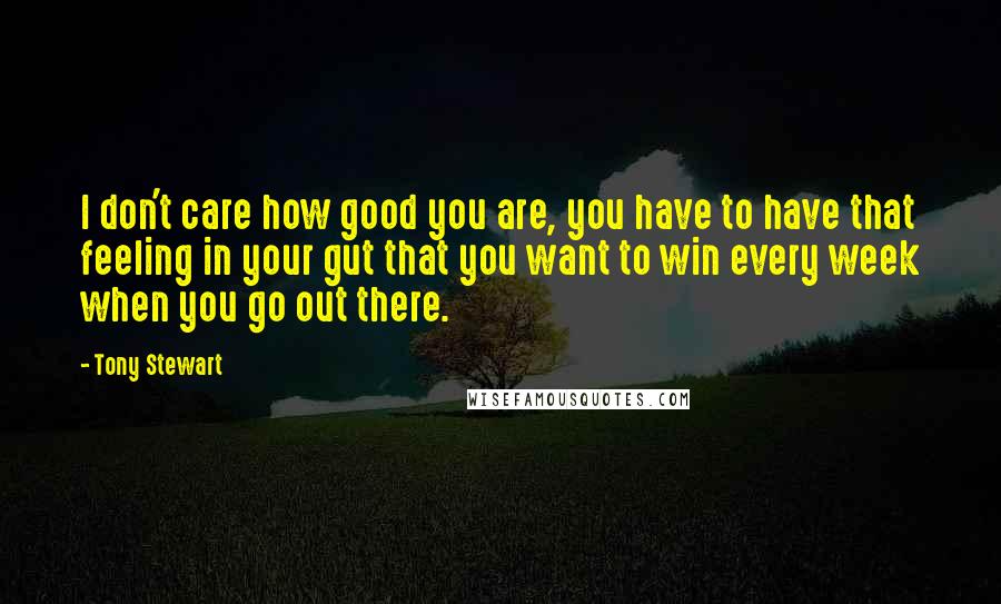 Tony Stewart Quotes: I don't care how good you are, you have to have that feeling in your gut that you want to win every week when you go out there.