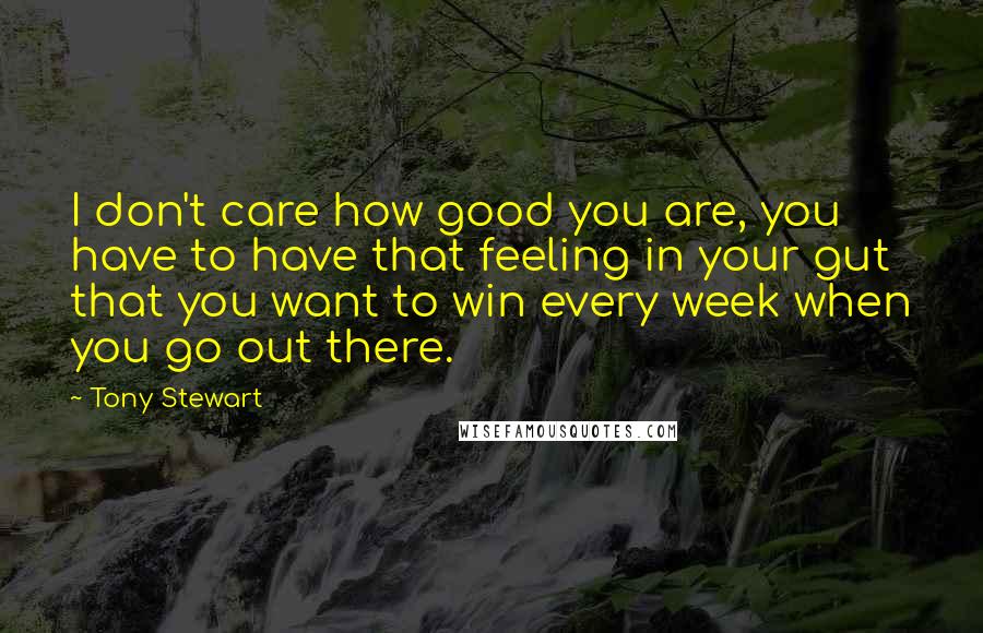 Tony Stewart Quotes: I don't care how good you are, you have to have that feeling in your gut that you want to win every week when you go out there.