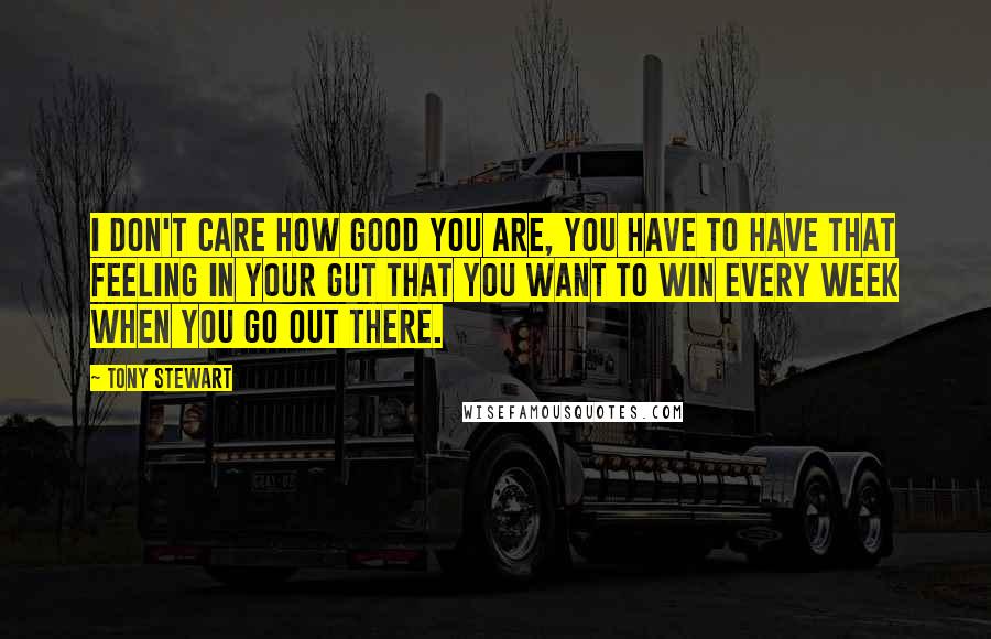 Tony Stewart Quotes: I don't care how good you are, you have to have that feeling in your gut that you want to win every week when you go out there.