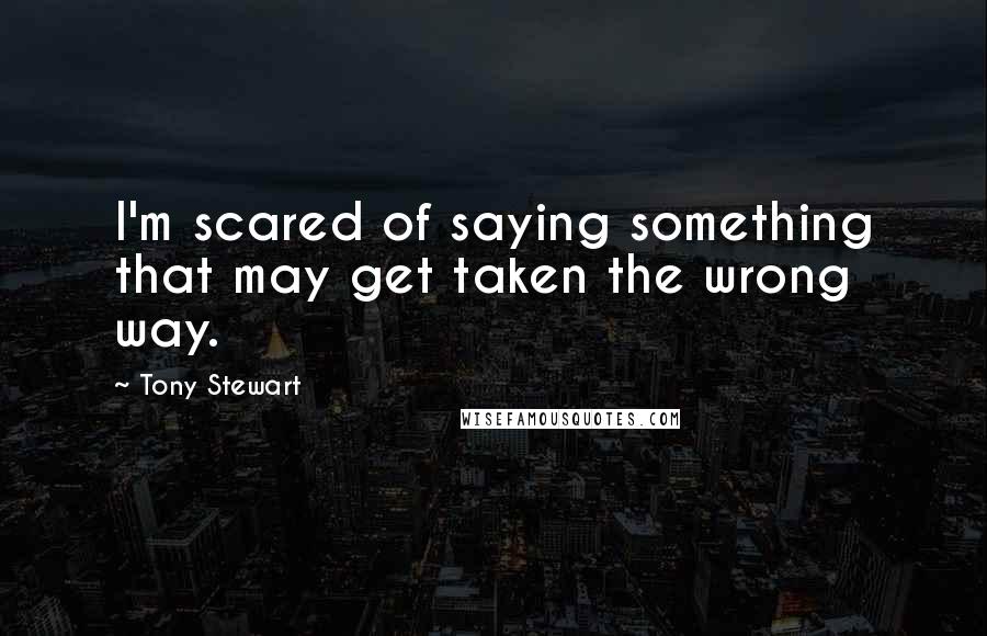 Tony Stewart Quotes: I'm scared of saying something that may get taken the wrong way.