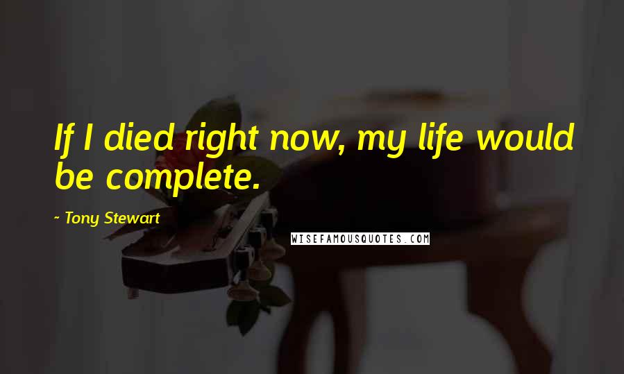 Tony Stewart Quotes: If I died right now, my life would be complete.