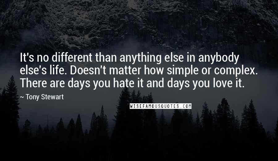 Tony Stewart Quotes: It's no different than anything else in anybody else's life. Doesn't matter how simple or complex. There are days you hate it and days you love it.