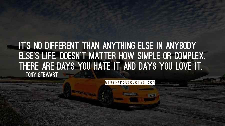 Tony Stewart Quotes: It's no different than anything else in anybody else's life. Doesn't matter how simple or complex. There are days you hate it and days you love it.