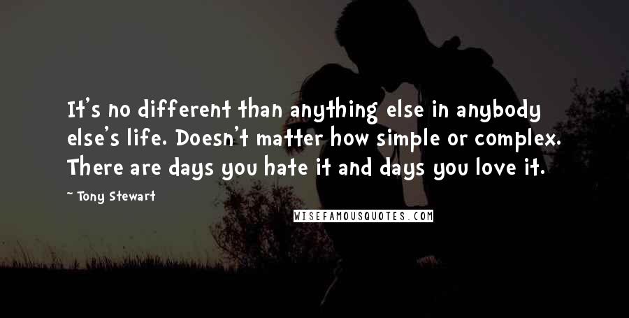 Tony Stewart Quotes: It's no different than anything else in anybody else's life. Doesn't matter how simple or complex. There are days you hate it and days you love it.