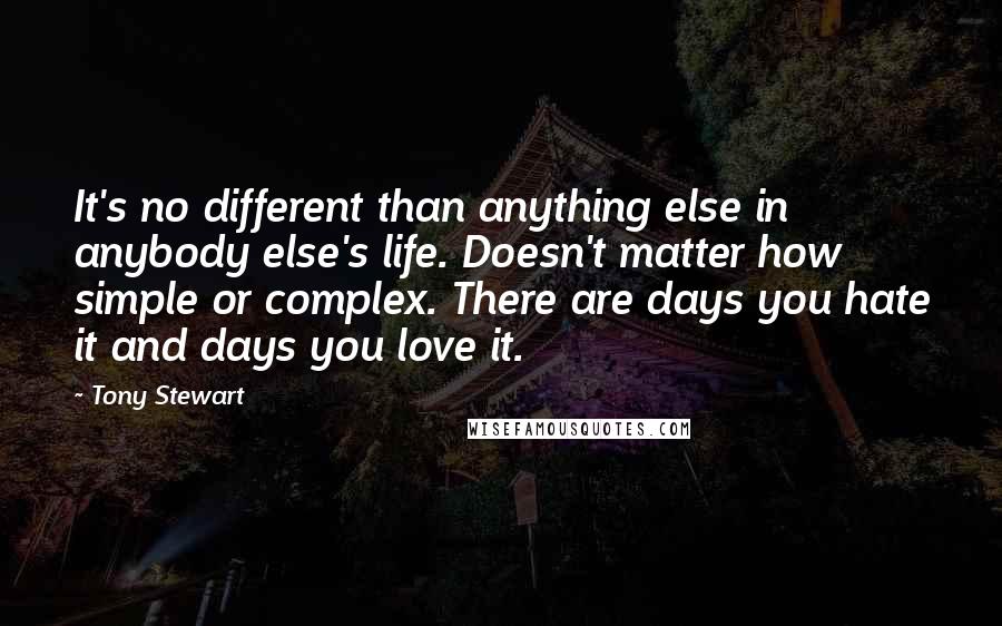 Tony Stewart Quotes: It's no different than anything else in anybody else's life. Doesn't matter how simple or complex. There are days you hate it and days you love it.