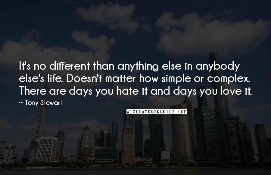 Tony Stewart Quotes: It's no different than anything else in anybody else's life. Doesn't matter how simple or complex. There are days you hate it and days you love it.