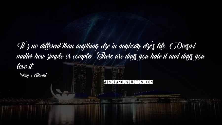 Tony Stewart Quotes: It's no different than anything else in anybody else's life. Doesn't matter how simple or complex. There are days you hate it and days you love it.