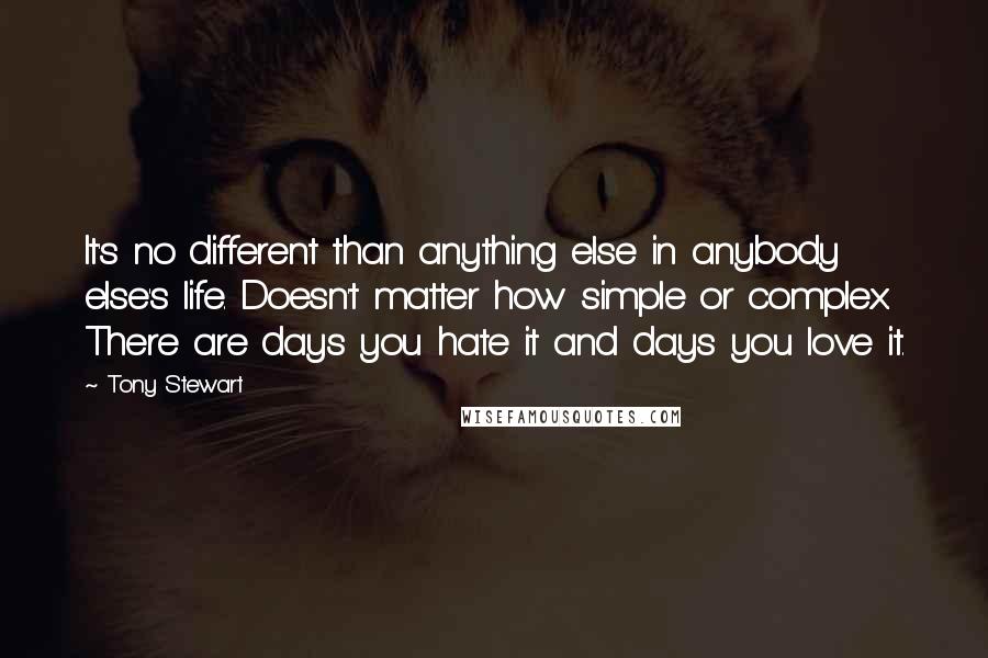 Tony Stewart Quotes: It's no different than anything else in anybody else's life. Doesn't matter how simple or complex. There are days you hate it and days you love it.