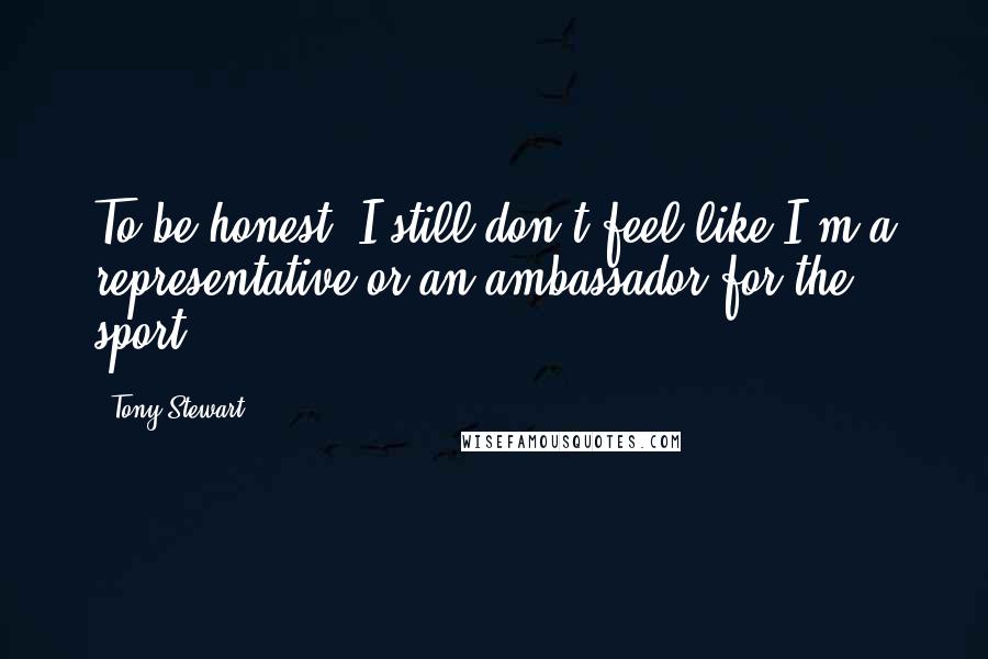Tony Stewart Quotes: To be honest, I still don't feel like I'm a representative or an ambassador for the sport.