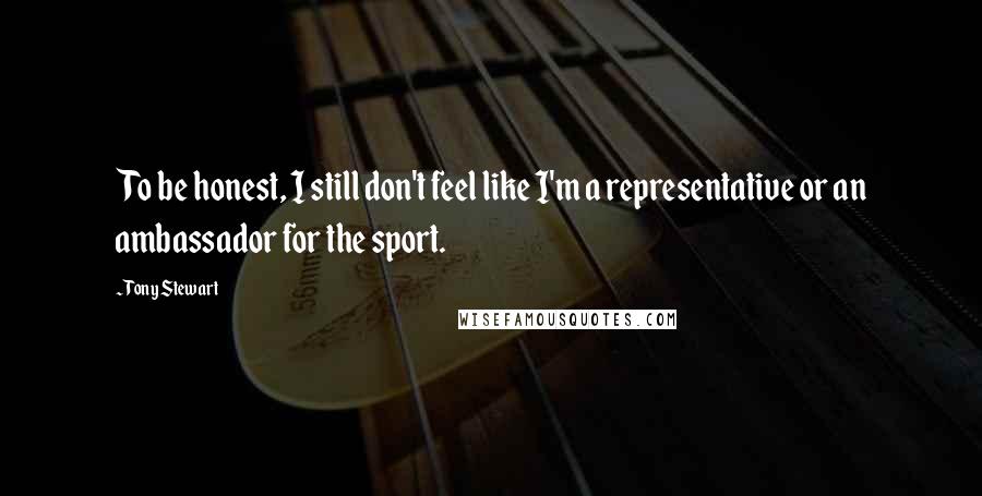 Tony Stewart Quotes: To be honest, I still don't feel like I'm a representative or an ambassador for the sport.
