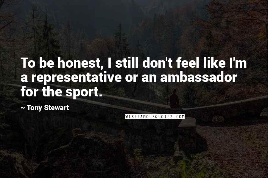 Tony Stewart Quotes: To be honest, I still don't feel like I'm a representative or an ambassador for the sport.