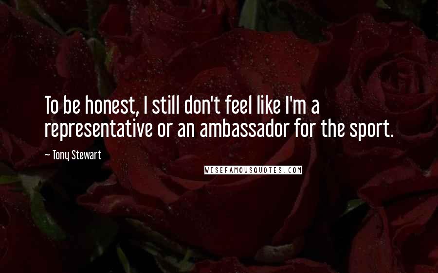 Tony Stewart Quotes: To be honest, I still don't feel like I'm a representative or an ambassador for the sport.
